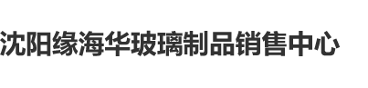 肥胖女人日逼网站沈阳缘海华玻璃制品销售中心